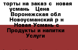 торты на заказ с. новая усмань › Цена ­ 650 - Воронежская обл., Новоусманский р-н, Новая Усмань с. Продукты и напитки » Услуги   